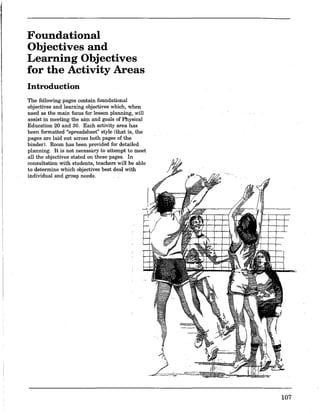 Foundational
Objectives and
Learning Objectives
for the Activity Areas
Introduction
The following pages contain foundational
objectives and learning objectives which, when
used as the main focus for lesson planning, will
assist in meeting the aim and goals of Physical
Education 20 and 30. Each activity area has
been formatted "spreadsheet" style (that is, the
pages are laid out across both pages of the
binder). Room has been provided for detailed
planning. It is not necessary to attempt to meet
all the objectives stated on these pages. In
consultation with students, teachers will be able
to determine which objectives best deal with
individual and group needs.
107
 