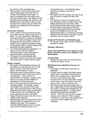 the direction of the intended target.
o When contact is made with the object, the
large muscle groups of the body must be
moving in the direction of the target. In
order to accomplish this, the weight must
move from back to front. This applies to both
the body and, for example, the racquet or bat.
Effectiveness is lost when the player wants
the shot to go to point A but, on contact, the
shoulders are pointing at B, the racquet or
bat face at C.
Pre-stretch (wind-up)
o If any "oomph" is to be put into the contact,
the muscles must be relaxed until contact is
made. It is the contracting or tightening of
the muscles that gives a release or contact its
force. In the advanced stages of motor skill
development, the pre-stretch or wind-up is
critical in that it allows the student a choice
of what kind of skill to use (for example, hard
smash/soft drop shot, spike/tip).
o It is critical that balance be maintained. If
balance is lost, then the attempt at
increasing range of motion and speed of
response becomes counterproductive.
o The length of the followthrough often
contributes to greater accuracy due to longer
time being spent in contact with the object.
Range ofmotion
o The length of the backswing increases and
the whole arc or line that the arm or lever
follows enlarges. This allows for more
choices when deciding on a skilL
o Maximum range of motion allows for more
time between the start of the swing and the
contact/release. Thus, the force at
contact/release is increased. A player must
learn to use range of motion effectively
depending on the desired outcome.
o Use of wrist snap also determines force and
direction of flight. For example, racquet
sports differ in the amount of wrist snap
used. More wrist snap will be used during a
badminton game than during a tennis game.
If wrist snap is to be used effectively, the
correct grip must be used at all times!
o Range of motion increases when the wrist is
cocked on the backswing.
o Followthrough allows for smooth flow of the
skill and allows for appropriate force to be
applied to the object. For example, a
complete followthrough is used on a tennis
serve when the desired outcome is an
unreturnable serve. Less followthrough is
. used when executing a drop shot in
badminton.
o The longer the lever (racquet, arm, leg) at the
time of contact or release, the faster the
action.
o If a racquet is used as an extension of the
arm, the player may hit an object faster and
farther than when the arm is bent. This
means that the distance the racquet head is
from the body has an impact on the shot.
o A squash racquet allows for more leverage
because of its length; however, for the
inexperienced player, it can become unwieldy.
Sometimes the advantage of leverage must be
forfeited in favour of more control.
Length ofPre-Stretch and Followthrough
• An increase in the range of motion causes an
increase in velocity.
Sending: Advanced
Again, these performance cues depend on the
proper execution ofthe ones in Beginner and
Intermediate.
Clearing Hips
• Moving the hips so that the navel faces the
direction the object is to go.
Motion/movement adjustment because of
velocity
• As muscles are used faster, more force is
generated.
• A player comes to realize that large muscle
groups (such as shoulders, buttocks) playa
major role in applying force. Just because
the arm or leg is doing much of the
movement does not mean that those muscles
are the only or even the primary ones used
during a shot. This is a common error.
• How large muscle groups are being used is
also a logical place to look when determining
the cause(s) of "mechanical breakdowns" by
more experienced players. At times, these
students find themselves losing their
"punch." They have come to rely on weaker
muscles to do a "big job." This is usually
rectified by a return to the basic performance
cues and a review of why each one is
important.
133
 