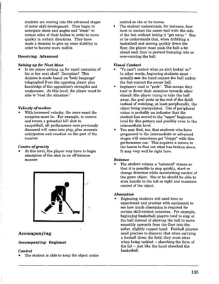 students are moving into the advanced stages
of motor skill development. They begin to
anticipate shots and angles and "cheat" to
certain sides of their bodies in order to move
quickly in certain directions. They have
made a decision to give up some stability in
order to become more mobile.
Receiving: Advanced
Setting up for Next Move
• Is the player setting up for rapid execution of
his or her next shot? Deception? This
decision is made based on "body language"
telegraphed from the opposing player plus
knowledge of the opposition's strengths and
weaknesses. At this level, the player must be
able to "read the situation."
Velocity ofmotion
• With increased velocity, the more exact the
reception must be. For example, to receive
and return a potential kill shot in
racquetball, all performance cues previously
discussed will come into play, plus accurate
anticipation and reaction on the part of the
receiver.
Centre ofgravity
• At this level, the player may have to begin
absorption of the shot in an off-balance
manner.
Accompanying
Accompanying: Beginner
Control
• The student is able to keep the object under
control as she or he moves.
• The student understands, for instance, how
hard to contact the soccer ball with the side.
of the foot without letting it "get away." She
or he understands that, when dribbling a
basketball and moving quickly down the
floor, the player must push the ball a bit
ahead each time to prevent bumping into or
over-running the balL
Visual Contact
• nYa cain't control what ya ain't lookin' at!"
In other words, beginning students must .
actually see the hand contact the ball and/or
the foot contact the soccer balL
• beginners tend to "peek". This means they
tend to direct their attention towards other
stimuli (the player trying to take the ball
away, the goal posts at the end of the field)
instead of watching, at least peripherally, the
object being manipulated. Use of peripheral
vision is probably an indicator that the
student has moved to the "upper" beginner
level for this pattern and possibly even to the
intermediate leveL
• You may find, too, that students who have
progressed to the intermediate or advanced
stages will sometimes get "sloppy" with this
performance cue. This requires a return to
the basics to find out what has broken down.
It may very well be right here.
Balance
• The student retains a "balanced" stance so
that it is possible to stop quickly, start or
change direction while maintaining control of
the game object. She or he should be able to
stick handle to the left or right and maintain
control of the object.
Absorption
• Beginning students will need time to
experiment and practise with equipment to
see how much absorption is reqnired for
certain skill-related outcomes. For example,
beginning basketball players tend to slap at
the ball instead of allowing the ball to move
smoothly upwards from the floor into the
softer, slightly cupped hand. Football players
need practise to discover that when carrying
a football down the field, they must relax
when being tackled -- absorbing the force of
the hit -- just like the hand absorbed the
basketbalL
135
 