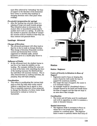 most often achieved by "extending" the base
of support in the direction of the horizontal
force vector (a one-foot stop (landing) or
changing direction with a foot plant when
evading).
Pre-stretch (preparation for spring)
• Mter the landing has occurred, there is a .
relaxing of large and small muscle groups.
This relaxation phase is necessary as the
studeut often is immediately preparing for
another move such as a spring. In order for
the student to generate any kind of "oomph,"
the muscles must be relaxed so that they can
then contract and generate force.
Landings: Advanced
Change ofDirection
• The advanced participant will often land so
that he or she is ready to change direction.
This change of direction frequently involves
vertical and horizontal force vectors
(approach to volleyball spike, second
basemen's pivot on a double play throw to
first base).
Influence ofLimbs
• At the advanced level, the student learns to
use his or her limbs for stability on the
landing. For example, holding the arms out
in front of the body while absorbing the force
of the landing increases the likelihood that
the individual will maintain balance. This is
often demonstrated in vaulting activities, ski
jumping, long and triple jumping.
Coordination
• This refers to coordinating the various body
parts so that the body stays under control
without a significant loss in speed or force.
This is especially important when preparing
to change the direction of a force vector (from
horizontal to vertical or vertical to
horizontal).
Statics
Statics: Beginner
Centre ofGravity in Relation to Base of
Support
• Beginners need to focus on keeping the
centre of gravity well inside the base of
support for maximum stability.
• The larger the base of support, the easier it
is to maintain balance.
• An example would be a headstand where a
triangle formed by the head and hands forms
the base of support and the hips are kept in
an area above that triangle.
Coordination
• The trunk and all limbs must be coordinated
and work in opposition in order to maintain a
static or dynamic .balance.
Spatial Awareness
• The beginner finds it necessary to focus on
where his or her trunk and limbs are in
relation to a confined space. The beginner
finds it easier to perform statics that keep all
139
 