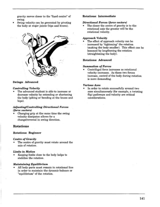 gravity moves closer to the "fIxed centre" of
swing.
• Swing velocity can be generated by pivoting
the body at major joints (hips and knees).
Swings: Advanced
Controlling Velocity
• The advanced student is able to increase or
decrease velocity by extending or shortening
the body (piking or bending at the knees and
hips).
Adjusting/Controlling Directional Forces
(force vectors)
• Changing grip at the same time the swing
velocity dissipates allows for a
change/reversal in swing direction.
Rotations
Rotations: Beginner
Centre of Gravity
• The centre of gravity must rotate around the
axis of rotation.
Limbs in Motion
• Keeping limbs close to the body helps to
stabilize the rotation.
Maintaining Equilibrium
• All body parts must remain in rotational line
in order to maintain the dynamic balance or
"equilibrium" of the rotation.
Rotations: Intermediate
Directional Forces (force vectors)
• The closer the centre of gravity is to the
rotational axis the greater will be the
rotational velocity.
Approach Velocity
• The effect of approach velocity can be
increased by "tightening"the rotation
(making the body smaller). This effect can be
lessened by lengthening the rotation
(straightening the body).
Rotations: Advanced
Summation ofForces
• Centrifugal force increases as rotational ,
velocity increases. As these two forces
increase, control of the body during rotation
is more demanding.
Various Axes
• In order to rotate successfully around two
axes simultaneously (for example, a twisting
flip) pathways and velocity are critical
considerations.
141
 