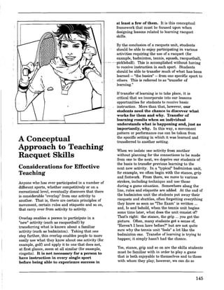 A Conceptual
Approach to Teaching
Racquet Skills
Considerations for Effective
Teaching
Anyone who has ever participated in a number of
different sports, whether competitively or on a
recreational level, eventually discovers that there
is considerable "overlap" from one activity to
another. That is, there are certain principles of
movement, certain rules and etiquette and so on,
that carryover from activity to activity.
Overlap enables a person to participate in a
"new" activity (such as racquetball) by
transferring what is known about a familiar
activity (such as badminton). Taking that one
step further, this overlap enables people to more
easily use what they know about one activity (for
example, golf) and apply it to one that does not,
at first glance, seem at all similar (for example,
ringette). It is not necessary for a person to
have instruction in every single sport
before being able to experience success in
at least a few of them. It is this conceptual
framework that must be focused upon when
designing lessons related to learning racquet
skills.
By the conclusion of a racquets unit, students
should be able to enjoy participating in various
activities requiring the use of a racquet (for
example, badminton, tennis, squash, racquetball,
··pickleball). This is accomplished without having
to receive instruction in each sport. Students
should be able to transfer much of what has been
learned .. "the basics" .. from one specific sport to
others. This is referred to as "transfer of
learning."
lftransfer oflearning is to take place, it is
critical that we incorporate into our lessons
opportunities for students to receive basic
instruction. More than that, however, our
students need the chance to discover what
works for them and why. Transfer of
learning results when an individual
understands what is happening and, just as
importantly, why. In this way, a movement
pattern or performance cue can be taken from
the specific setting in which it was learned and
transferred to another setting.
When we isolate one activity from another
without planning for the connections to be made
from one to the next, we deprive our students of
the basis to transfer previous learning to the
next new activity. In a "typical" badminton unit,
for example, we often begin with the stance, grip
and footwork. From there, we move to various
strokes, including technique and use these
during a game situation. Somewhere along the
line, rules and etiquette are added. At the end of
the badminton unit the students put away their
racquets and shuttles, often forgetting everything
they know as soon as "The Exam" is written ...
and, 10 and behold, when the tennis unit begins
some time later, what does the unit consist of?
That's right: the stance, the grip ... you get the
picture. Often, many students get a sense of,
"Haven't I been here before?" but are not quite
sure why the tennis unit "feels" a lot like the
badminton one. Transfer oflearning is trying to
happen; it simply hasn't had the chance.
Yes, stance, grip and so on are the skills students
must be familiar with in order to playa game
that is both enjoyable to themselves and to those
with whom they play; however, we can do so
145
 