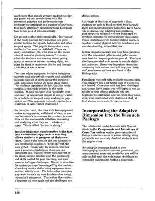 much more than simply prepare students to play
one game: we can provide them with the
movement patterns and performance cues
necessary to participate in a number of activities,
thus more effectively broadening their knowledge
base in the area oflifetime activity.
Let us look at this more specifically. The "basics"
of the ready position for racquetball ate quite
similar to those for squash; badminton and other
racquet sports. The grip for badminton is very
similar to that used in pickleball. There are
many similarities. So, what does all this mean
when it comes to planning lessons? It means
when the students are learning about getting
ready to receive or return a moving object, we
plan for them to experience this in and through
a variety of sports areas.
The class whose equipment includes badminton
racquets and racquetball racquets and pickleball
racquets uses all of them during the racquets
unit, sometimes during the same class period.
The students experience' the fact that the.ready
position is the ready position is the ready
position. It does not have to be "retaught" over
and over. A racquetball racquet is simply traded
for a badminton racquet when working on grip
and so on. (This approach obviously applies to a
multitude of skill-related situations.)
On the other hand, the class with less equipment
makes arrangements, well ahead of time, to use
another school's or arranges for students to view
films on the unaccessible activities, discussing
and analyzing what they see ... whatever it
takes. This is called "dryland training."
Another important consideration is the fact
that a conceptual approach to teaching
allows students to progress at their own
rates. Gone is the need for the less talented or
less experienced student to "keep up" with the
more gifted. Conversely, the student who has
been a provincial badminton champion can
participate in a "basics" review with the rest of
the class, become familiar with the vocabulary
and skills needed for peer coaching, and then
move on to bigger challenges. She or he even has
the option (perhaps "encouraged" by the teacher)
of working on new skills, using equipment from
another activity area. The badminton champion
may want to work on basic fundamentals using
racquetball equipment. This makes the student
a beginner all over again and the challenges are
146
almost endless.
A strength of this type of approach is that
students are able to build on what they already
know plus incorporate new skills they have had a
role in discovering, adapting and practising.
This results in students who are motivated by
previous successes to pursue further challenges.
These individuals truly become lifelong learners,
·capable of using physical activity to achieve and
maintain healthy, active lifestyles.
In this racquets package you have been provided
with the movement patterns and performance
cues basic to racquet sports in general. You have
also been provided with access to sample drills
and activities. Some very important resources
containing information that will help you "flesh
out" your lesson outlines are found in the
Bibliography.
Familiarize yourself with available material first.
This will give you a far better idea of where you
are headed. Once your unit has been developed
and classes have begun, you will begin to see the
results of your efforts: students who are
beginning to internalize and use what they know,
even when confronted with challenges that, at
first glance, seem qnite foreigo to them.
Incorporating the Adaptive
Dimension into the Racquets
Package
The information under Learners with Special
Needs in the Components and Initiatives of
Core Curriculum section gives examples of
things a teacher can do to assist in integrating
physically and mentally disabled students into
the regular class.
By using the resources found in your
Bibliography, available resource personnel, plus
some common sense and creativity, you will be
able to deal with the wide range of abilities so
commonly encountered within a classroom.
 