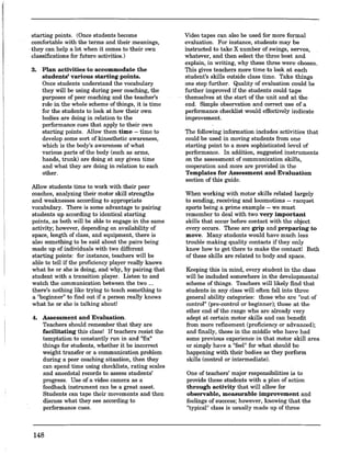 starting points. (Once students become
comfortable with the terms and their meanings,
they can help a lot when it comes to their own
classifications for future activities.)
3. Plan activities to accommodate the
students' various starting points.
Once students understand the vocabulary
they will be using during peer coaching, the
purposes of peer coaching and the-teacher's
role in the whole scheme of things, it is time
for the students to look at how their own
bodies are doing in relation to the
performance cues that apply to their own
starting points. Allow them time -- time to
develop some sort of kinesthetic awareness,
which is the body's awareness of what
various parts of the body (such as arms,
hands, trunk) are doing at any given time
and what they are doing in _relation to each
other.
Allow students time to work with their peer
coaches, analyzing their motor skill strengths
and weaknesses according to appropriate
vocabulary. There is some advantage to pairing
students up according to identical starting
points, as both will be able to engage in the same
activity; however, depending on availability of
space, length of class, and equipment, there is
also something to be said about the pairs being
made up of individuals with two different
starting points: for instance, teachers will be
able to tell if the proficiency player really knows
what he or she is doing, and why, by pairing that
student with a transition player. Listen to and
watch the communication between the two ...
there's nothing like trying to teach something to
a "beginner" to find out if a person really knows
what he or she is talking about!
4. Assessment and Evaluation.
Teachers should remember that they are
facilitating this class! If teachers resist the
temptation to constantly run in and "fix"
things for students, whether it be incorrect
weight transfer or a communication problem
during a peer coaching situation, then they
can spend time using checklists, rating scales
and anecdotal records to assess students'
progress. Use of a video camera as a
feedback instrument can be a great asset.
Students can tape their movements and then
discuss what they see according to
performance cues.
148
Video tapes can also be used for more formal
evaluation. For instance, students may be
instructed to take X number of swings, serves,
whatever, and then select the three best and
explain, in writing, why these three were chosen.
This gives teachers more time to look at each
student's skills outside class time. Take things
one step further. Quality of evaluation could be
further improved if the students could tape
themselves at the start of the unit and at the
end. Simple observation and correct use of a
performance checklist would effectively indicate
improvement.
The following information includes activities that
could be used in moving students from one
starting point to a more sophisticated level of
performance. In addition, suggested instruments
on the assessment of communication skills,
cooperation and more are provided in the
Templates for Assessment and Evaluation
section of this guide.
When working with motor skills related largely
to sending, receiving and locomotions -- racquet
sports being a prime example -- we must
remember to deal with two very important
skills that occur before contact with the object
every occurs. These are grip and preparing to
move. Many students would have much less
trouble making quality contacts if they only
knew how to get there to make the contact! Both
of these skills are related to body and space.
Keeping this in mind, every student in the class
will be included somewhere in the developmental
scheme ofthings. Teachers will likely find that
students in any class will often fall into three
general ability categories: those who are "out of
control" (pre-control or beginner); those at the
other end of the range who are already very
adept at certain motor skills and can benefit
from more refinement (proficiency or advanced);
and finally, those in the middle who have had
some previous experience in that motor skill area
or simply have a "feel" for what should be
happening with their bodies as they perform
skills (control or intermediate).
One of teachers' major responsibilities is to
provide these students with a plan of action
through activity that will allow for
observable, measurable improvement and
feelings of success; however, knowing that the
"typical" class is usually made up of three
 