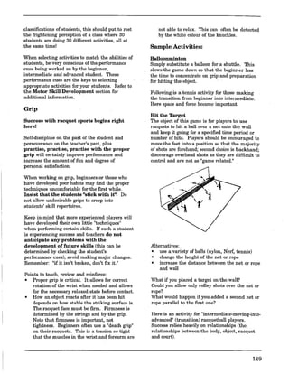 classifications of students, this should put to rest
the frightening perception of a class where 30
students are doing 30 different activities, all at
the same time!
When selecting activities to match the abilities of
students, be very conscious of the performance
cues being worked on by the beginner,
intermediate and advanced student. These
performance cues are the keys to selecting
appropriate activities for your students. Refer to
the Motor Skill Development section for
additional information.
Grip
Success with racquet sports begins right
here!
Self-discipline on the part of the student and
perseverance on the teacher's part, plus
practise, practise, practise with the proper
grip will certainly improve performance and
increase the amount of fun and degree of
personal satisfaction.
When working on grip, beginners or those who
have developed poor habits may find the proper
techniques uncomfortable for the first while.
Insist that the students "stick with it"! Do
not allow undesirable grips to creep into
students' skill repertoires.
Keep in mind that more experienced players will
have developed their own little "techuiques"
when performing certain skills. If such a student
is experiencing success and teachers do not
anticipate any problems with the
development of future skills (this can be
determined by checking the student's
performance cues), avoid making major changes.
Remember: "if it isn't broken, don't fix it."
Points to teach, review and reinforce:
• Proper grip is critical. It allows for correct
rotation of the wrist when needed and allows
for the necessary relaxed state before contact.
• How an object reacts after it has been hit
depends on how stable the striking surface is.
The racquet face must be firm. ·Firmness is
determined by the strings and by the grip.
Note that firmness is important, not
tightness. Beginners often use a "death grip"
on their racquets. This is a tension so tight
that the muscles in the wrist and forearm are
not able to relax. This can often be detected
by the white colour of the knuckles.
Sample Activities:
Balloonminton
Simply substitute a balloon for a shuttle. This
slows the game down so that the beginner has
the time to concentrate on grip and preparation
for hitting the object.
Following is a tennis activity for those making
the transition from beginner into intermediate.
Here space and force become important.
Hit the Target
The object of this game is for players to use
racquets to hit a ball over a net onto the wall
and keep it going for a specified time period or
number of hits. Players should be encouraged to
move the feet into a position so that the majority
of shots are forehand; second choice is backhand;
discourage overhead shots as they are difficult to
control and are not as "game related."
Alternatives:
• use a variety of balls (nylon, Nerf, tennis)
• change the height of the net or rope
• increase the distance between the net or rope
and wall
What if you placed a target on the wall?
Could you allow only volley shots over the net or
rope?
What would happen if you added a second net or
rope parallel to the first one?
Here is an activity for "intermediate-moving-into-
advanced" (transition) racquetball players.
Success relies heavily on relationships (the
relationships between the body, object, racquet
and court).
149
 