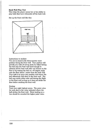 Back Wall Play Test
This helps the player assess her or his ability to
play balls that have rebounded off the back walL
Set up the front wall like this:
fROMT WAll
flOOR
Instructions to student:
You are to stand in the three-quarter court
position facing the front wall. Your partner will
provide you with 10 set-up shots by either hitting
the ball onto the front wall hard enough to
rebound off the back wall after one bounce on the
floor or by tossing the ball at a 45 degree angle
onto the floor about 1 metre from the back walL
Your task is to move into position and return the
ball offensively (kill shot) to the front wall. The
ball may strike either side wall during the flight
to the front wall as long as it does not strike the
floor before reaching the front wall.
Scoring:
Total your eight highest scores. The point value
for each shot is the value indicated where the
ball strikes the front walL Shots landing on .a
line should be awarded the higher point value.
150
 