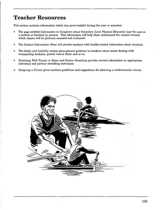 Teacher Resources
This section contains information which may prove helpful during the year or semester:
• The page entitled Information to Caregivers about Secondary Level Physical Education may be used as
a mailout or handout to parents. This information will help them understand the context around
which classes will be planned, assessed and evaluated.
• The Student Information.Sheet will provide teachers with health-related.information.about students.
• The Safety and Liability section gives general guidance to teachers about issues dealing with
transporting students, parent waiver forms and so on.
• Stretching With Towels or Ropes and Passive Stretching prov.ide current information on appropriate
individual and partner stretching techniques.
• Designing a Circuit gives teachers guidelines and suggestions for planning a cardiovascular circuit.
155
 