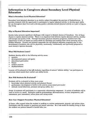Information to Caregivers about Secondary Level Physical
Education
What is Secondary Level Physical Education?
Secondary Level physical education is an elective subject throughout the province of Saskatchewan. It
provides students with the opportunity to participate in regular physical activity, to develop sport skills
for use throughout their lives and to develop positive attitudes toward physical activity as a part of day-to-
day living.
Why is Physical Education Important?
Society today presents significant challenges with respect to lifestyle choices of Canadians. One of these
choices is regular physical activity. There is an important link between regular physical activity, healthy
self-concept and quality of life. Through Secondary physical education programs, teachers have the
opportunity to have an impact on young adults by educating and exciting them about pursuing active,
healthy lifestyles. Parents and teachers appreciate the role physical education programs play in the
development of students who will be physically, emotionally, intellectually and spiritually prepared to
meet society's vigorous demands.
What Will Students Learn?
Students develop skills in the following activity areas:
• aquatics
• developmental games and sports
• educational gymnastics
• fitness
• outdoor pursuits
• rhythmics/dance
Lessons will be planned so that all students, regardless of natural "athletic ability," can participate in
activities which match their comfort and ability levels.
How Will Students Be Evaluated?
Students will be evaluated in three main areas:
• knowledge (about physical activity and physical fitness)
• performance (development of skills in the activity areas stated previously)
• attitude (social behaviour, personal and group safety, etc.)
Grade 12 students will participate in a community volunteering component. A variety of methods will be
used to arrive at a mark. Examples could be presentations, demonstrations, written assignments, self-
assessment, peer assessment, action plans and rating scales.
How Can I Support Secondary Physical Education?
At home, offer support when the student is working on written assignments, projects, and actions plans.
Participate with the student in sporting and leisure activities. Be a role model for healthy living so that
the student can pattern himself or herself after you.
156
 