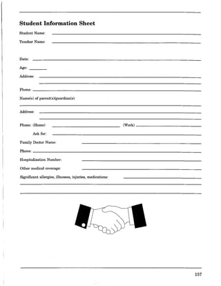 Student Information Sheet
Student Name:
Teacher Name:
Date:
Age:
Address:
Phone: ________________________________________________________________________
Name(s) of parent(s)/guardian(s):
Address:
Phone: (Home) (Work) ______________
Ask for:
Family Doctor Name:
Phone: ________________________________________________________________________
Hospitalization Number:
Other medical coverage:
Siguificant allergies, illnesses, injuries, medications:
157
 