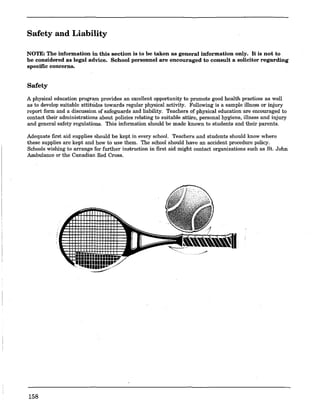 Safety and Liability
NOTE: The information in this section is to be taken as general information only. It is not to
be considered as legal advice. School personnel are encouraged to consult a solicitor regarding
specific concerns.
Safety
A physical education program provides an excellent opportunity to promote good health practices as well
as to develop suitable attitudes towards regular physical activity. Following is a sample illness or injury
report form and a discussion. of safeguards and liability. Teachers of physical education.are encouraged to
contact their administrations about policies relating to suitable attire, personal hygiene, illness and injury
and general safety regulations. This information should be made known to students and their parents.
Adequate first aid supplies should be kept in every school. Teachers and students should know where
these supplies are kept and how to use them. The school should have an accident procedure policy.
Schools wishing to arrange for further instruction in first aid might contact organizations such as St. John
Ambulance or the Canadian Red Cross.
158
 