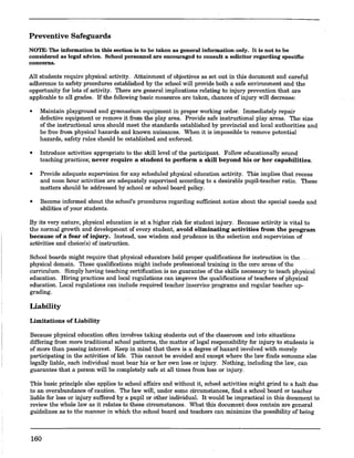 Preventive Safeguards
NOTE: The information in this section is to be taken as general information only. It is not to be
considered as legal advice. School personnel are encouraged to consnlt a solicitor regarding specific
concerns.
All students require physical activity. Attainment of objectives as set out in this document and careful
adherence to safety procedures established by the school will provide both a safe environment and the
opportunity for lots of activity. There are general implications relating to injury prevention that are
applicable to all grades. Ifthefollowingbasic·measures.are taken,.chances of injury will decrease:
• Maintain playground and gymnasiuro equipment in proper working order. Immediately repair
defective equipment or remove it from the play area. Provide safe instructional play areas. The size
of the instructional area should meet the standards established by provincial and local authorities and
be free from physical hazards and known nuisances. When it is impossible to remove potential
hazards, safety rules should be established and enforced.
• Introduce activities appropriate to the skill level of the participant. Follow educationally sound
teaching practices; never require a student to perform a skill beyond his or her capabilities.
• Provide adequate supervision for any scheduled physical education activity. This implies that recess
and noon hour activities are adequately supervised according to a desirable pupil-teacher ratio. These
matters should be addressed by school or school board policy.
• Become informed about the school's procedures regarding sufficient notice about the special needs and
abilities of your students.
By its very nature, physical education is at a higher risk for student injury. Because activity is vital to
the normal growth and development of every student, avoid eliminating activities from the program
because of a fear of injury. Instead, use wisdom and prudence in the selection and supervision of
activities and choice(s) of instruction.
School boards might require that physical educators hold proper qualifications for instruction in the
physical domain. These qualifications might include professional training in the core areas of the
curriculum. Simply having teaching certification is no guarantee of the skills necessary to teach physical
education. Hiring practices and local regulations can improve the qualifications of teachers of physical .
education. Local regulations can include required teacher inservice programs and regular teacher up-
grading.
Liability
Limitations of Liability
Because physical education often involves taking students out of the classroom and into situations
differing from more traditional school patterns, the matter of legal responsibility for injury to students is
of more than passing interest. Keep in mind that there is a degree of hazard involved with merely
participating in the activities of life. This cannot be avoided and except where the law finds someone else
legally liable, each individual must bear his or her own loss or injury. Nothing, including the law, can
guarantee that a person will be completely safe at all times from loss or injury.
This basic principle also applies to school affairs and without it, school activities might grind to a halt due
to an overabundance of caution. The law will, under some circumstances, find a school board or teacher
liable for loss or injury suffered by a pupil or other individual. It would be impractical in this document to
review the whole law as it relates to these circumstances. What this document does contain are general
guidelines as to the manner in which the school board and teachers can minimize the possibility of being
160
 