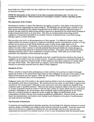 found liable but, if found liable, how they might have the subsequent financial responsibility assumed by
an insurance company.
NOTE: The information in this section is to be taken as general information only. It is not to be
considered as legal advice. School personnel are encouraged to consult a solicitor regarding specific
concerns.
The Immunity of the Teacher
Saskatchewan teachers,.to whom The Education.Act.applies, are given a wide degree of immunity from
personal financial responsibility for school accidents. The Education Act provides that a teacher or any
other person responsible for the conduct of pupils shall not be liable for injuries suffered by pupils or
property damage caused by pupils during activities approved or sponsored by the school board, principal or
teacher during school hours or at other times. This does not exempt teachers from being sued for
negligence or being held responsible for an accident; however, it should prevent a court from levying
damages against a teacher personally.
This provision may not be as all-encompassing as it first appears. It is difficult to foresee what a court
might conclude, for instance, if injury to a pupil was maliciously caused or permitted by a teacher or if the
activity was so bizarre as to fall clearly beyond the scope of what anyone might expect to be an
appropriate school activity. Fortunately, no such situation has been recorded to date; nevertheless, what
seems to be clear is that a teacher is normally protected from financial liability for certain damages or
injuries occurring during approved or sponsored school activities. Once again, check school board policy
regarding authority; that is, who is authorized to sanction activities. Then make sure to follow those
procedures and regulations so that immunity can apply.
The immunity of a teacher does not necessarily mean that a pupil who has been injured as the result of
negligence on the teacher's part has no legal recourse. In general, employers are vicariously liable for the
"torts" (a civil as opposed to criminal wrong) of their employees when these employees are acting within
the scope of their duties. The school board, as employer, may be held liable for damages even when
teachers are personally protected from the effects of their negligence.
Standard of Care
Where a student is injured while participating in school activities, the pupil has no claim for damages
against the teacher or the school board unless there has been negligence on the part of the teacher or the
board and the student has been injured. (Note: For the purposes of this document, any question of
malicious or intentional injury will be disregarded.)
Negligence exists only if the teacher or the school board has failed to meet the standard of care which the
law prescribes under those circumstances. The standard of care the courts are most likely to apply is that
exercised by "the careful parent" (although in some cases lower courts have applied the standard of the
competent coach or qualified instructor. There are less rigorous standards related to the duty of an owner
or occupier of property toward an invitee or with the duty a driver of a motor vehicle owes to a gratuitous
passenger. Depending on the circumstances, these standards might be held appropriate by the courts;
however, it would be prudent to expect the courts to apply the higher standard because of the
vulnerability of children and due to the teacher's professional qualifications. Because of this, the school
board, the administration, and teachers must attempt to put themselves in the place of careful parents
and make decisions accordingly.
The Function of Insurance
In planning and executing physical education programs, the knowledge that adequate insurance is carried
permits a degree of flexibility and confidence that would not otherwise be possible. Insurance cannot and
must not be viewed as a satisfactory substitute for care and foresight and can never erase the pain,
embarrassment and grief of an accident; however, it can in some circumstances shift the financial burden
161
 