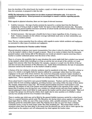 from the shoulders of the school board, the teacher, a pupil, or vehicle operator to an insurance company
that, for a premium, is prepared to take the risk.
NOTE: The information in this section is to be taken as general information only. It is not to be
considered as legal advice. School personnel are encouraged to consnlt a solicitor regarding specific
concerns.
With regards to physical education, there are two types of relevant insurance:
• Liability insurance -this type ofpolicy protects the insured to a certain limit from the financial
implications of being at fault or legally "liable" for injury or loss suffered by someone else. Examples
would be the general liability insurance carried by all school boards and third party liability insurance
carried by all automobile owners.
• No-fault insurance - this type pays a benefit due to loss or injury regardless of who, if anyone, is at
fault. Common examples are the collision coverage individuals must carry on their automobiles and
sickness or accident policies.
Note: The law varies somewhat from the ordinary with regards to motor vehicle accidents and negligence
as contrasted to other types of accidents and negligence.
Insurance Protection for Teacher and/or Vehicle
Physical education programs may require transportation from place to place by school bus, public bus, taxi
or by the teacher's vehicle or that of a pupil or parent. There is no reason to believe that the immunity
granted teachers under Section 228 of The Education Act would not extend to injuries occurring while a
teacher or another authorized person were the driver of the vehicle.
There is, of course, the possibility that in some situations the courts might hold that a student was injured
in the teacher's vehicle while travelling to or from an activity but not as part of the activity; or it may
happen that someone other than the teacher (for example, a spouse or a pupil) was the driver of the car
and does not have the protection of The Education Act. Under those circumstances, the type of automobile
insurance carried by the teacher or on the teacher's behalf is critical.
A feature of the law relating to vehicular accidents must be considered at this time. Normally, a driver or
owner of a vehicle is not legally liable for injuries suffered by a passenger unless there has been gross
negligence on the part of the driver; however, the courts have frequently required a higher standard of
care with respect to students and we must consider the possibility of the "careful parent" principle being
applied here. This is especially true if teachers are relying on Section 228 for immunity.
Every school board is required to carry general liability insurance. Teachers and the school board are
jointly liable for torts including negligence, providing teachers were acting within the scope of their duties
(for example, chaperoning a team trip). The board's general liability insurance would protect it and,
indirectly, the teacher as well if the teacher were found legally liable in the operation of the vehicle. This
means that if teachers were driving their own vehicles on a school activity and were found negligent, an
injured passenger's claim would likely be made against the teacher and the school board jointly. This is of
no help if the spouse was driving the vehicle; there might also be some question as to whether a school
activity was actually involved even if teachers were driving.
There is another gap which may not be filled by the general liability insurance carried by a school board.
There is a special limitation period under The Education Act during which actions against a school board
must begin (that is, within one year of the cause of action, with a possible extension of one year). The
limitation period for automobile clairos under The Vehicles Act is also one yeai but where a fatality
eventually occurs, it may be much longer under The Fatal Accidents Act. This means there could be
situations where there has been delay to the 'extent that the plaintiff may not be able to claim against the
school board as the employer and will subsequently lay claim against the teacher alone.
162
 