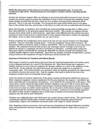 NOTE: The information in this section is to be taken as general information only. It is not to be
considered as legal advice. School personnel are encouraged to consult a solicitor regarding specific
concerns.
At least one insurance company offers an extension on non-owned automobile insurance to cover not only
teachers but parents, pupils or anyone else regardless of whose vehicle was being used (excluding school
board vehicles), provided that the claim arises out of an accident occurring during authorized school
activities. This is a new type of coverage. It is not known how many school boards carry it and again
there is the problem that some activity may, in the future, be ruled not to be an authorized school activity.
Many school boards, as employers, carry standard non·owned automobile coverage that, in effect, puts a
floor (often $500,000) on the protection against third party liability. This includes an employee driving
someone else's vehicle while on school business. Again there is the difficulty that the accident may have
occurred on what is held not to be a school activity or when someone other than a teacher was operating
the vehicle. It has no effect if the teacher's own car was involved.
Taking everything into consideration, there seems to be only one sure way for teachers to be thoroughly
protected. Carry an automobile "package policy." Under the compulsory "license plate insurance," the
third party liability coverage for injury or death is only $30,000. This is not adequate to cover any serious
accident. The compulsory insurance does not give any "passenger hazard" coverage; in the event of
liability for injuries to a passenger, the driver would have no protection. A package policy raising the
third party liability to $1,000,000.00, reducing the deductible on collision coverage and including some
accident benefits might be worth considering. Apart from any question of student transportation, a person
relying entirely on the compulsory coverage is assuming a serious financial risk.
Insurance Protection for Teachers and School Boards
With respect to injuries to pupils during school activities not involving transportation, the teacher seems
to have adequate protection as a result of The Education Act. Most school boards carry employer's
liability insurance to cover claims by employees for damages suffered as a result of the negligence of the
school board. As the employer, the school board must not expose the teacher as an employee to
unnecessary risks. This would certainly cover situations where the facilities provided by the school board
are defective; however, the normal rule -- that the employer (the board) is liable for the torts of its
employees (teachers) does not necessarily always apply.
Under the doctrine of common employment, if the person causing and the person suffering an injury are
fellow employees engaged in common employment for the same employer, the employer -- provided it has
taken reasonable care in the selection of employees -- is not liable for the consequences of the injury. This
means that a teacher injured through another teacher's negligence may not be able to recover from that
school board's insurer. Certainly teachers could purchase a personal liability policY to protect themselves
in the event of a claim by another teacher; however, this is a hazard to which almost everyone is exposed
and comparatively few insurance policies of this type are written. Teachers are not normally exposed to
the effects of other teachers' negligence but in certain types of outdoor environmental educational
programs, the risk may be more substantiaL
Teachers may negligently injure some third party (not a pupil) during a school activity. The school board's
comprehensive general liability policy normally would give teachers protection against financial
responsibility, s~bject to the limitations mentioned earlier with respect to vehicle accidents.
Note: Regarding sick leave provisions, short and long term Saskatchewan Teachers' Federation disability
plans and personal life insurance coverage, these are considerations teachers might wish to pursue on
their own.
163
 