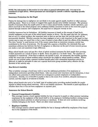 NOTE: The information in this section is to be taken as general information only. It is not to be
considered as legal advice. School personnel are encouraged to consnlt a solicitor regarding specific
concerns.
Insurance Protection for the Pupil
Claims for damage due to negligence are not likely to be made against pupils, teachers or other persons
suffering injury. There is no reason to suggest that pupils should carry liability insurance. The greatest
benefit of insurance from the pupil's point of view is when school boards, teachers, vehicle operators, and
others involved in the.school program carry sufficient liabilityinsurance so that in the event the pupil is
injured through someone else's negligence, the pupil has an adequate remedy at law.
Liability insurance has its limitations. All liability insurance is based on the concept oflegal fault,
usually negligence on the part of the school board, teacher or driver. For the pupil who has, for instance,
lost an eye in a school accident, the important issue is that an eye has been lost and the pupil will be
permanently disabled. Whether someone has been negligent or not is only important to the pupil in that
society mayor may not award him or her a sum of money to help offset in part the effects of the disability.
The term "society" is used because even if the money comes from an insurance company, society has
contributed in the form of premiums. For the pupil who acquires a disability, the extremely fine and
sometimes arbitrary line between the fact of negligence or otherwise on the part of some insured person
can make a vast and sometimes tragic difference.
Many school boards carry and pay for a form of school accident insurance for their pupils that provides
modest payments as a result of injury or death. There are paid on a "no fault" basis. The question of
negligence is immaterial. If the loss is suffered, the benent is paid. As mentioned, the benefits payable
under the usual type of school accident policy carried for the pupils by school boards is modest. Where
pupils are not covered under a general accident benefit policy and a somewhat hazardous activity is
planned, it might be advisable to take out a special short-term group accident policy effective for the
duration of the activity only.
Bus Driver's Liability
This is liability coverage a board may wish to carry for additional protection of its employees or
independent contractors operating school buses. Like non-owned auto insurance and its extensions, it does
not afford extra protection to school boards but is designed to protect employees or independent
contractors. Directly, it is of benefit to pupils in that in the event of an accident, adequate insurance is
carried, and this might be of interest to boards.
Many school boards also carry a "no fault" type of accident policy providing modest benefits for pupils
injured or killed during school activities. This is not liability insurance. The benefit is paid regardless of
whether there has or has not been negligence on anyone's part.
Insurance for School Boards
• General Comprehensive Liability
This coverage insures a board against liability for loss of injuries to pupils or other persons (excluding
employees) by the negligence of the board itself or of its employees (including teachers) arising during
authorized school activities on school premises or elsewhere. It does not cover accidents involving
vehicles belonging to the board. There are other minor exclusions.
• Employer Liability
This coverage insures a board against liability for loss or damage suffered by employees of the board
due to the negligence of the board.
164
 