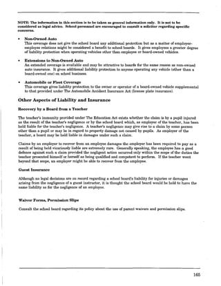 NOTE: The information in this section is to be taken as general information only. It is not to be
considered as legal advice. School personnel are encouraged to consult a solicitor regarding specific
concerns.
• Non-Owned Auto
This coverage does not give the school board any additional protection but as a matter of employer-
employee relations might be considered a benefit to school boards. It gives employees a greater degree
of liability protection when operating vehicles other than employee or board-owned vehicles.
• Extensions to Non-Owned Auto
An extended coverage is available and may be attractive to boards for the same reason as non-owned
auto insurance. It gives additional liability protection to anyone operating any vehicle (other than a
board-owned one) on school business.
• Automobile or Fleet Coverage
This coverage gives liability protection to the owner or operator of a board-owned vehicle supplemental
to that provided under The Automobile Accident Insurance Act (license plate insurance).
Other Aspects of Liability and Insurance
Recovery' by a Board from a Teacher
The teacher's immunity provided under The Education Act exists whether the claim is by a pupil injured
as the result of the teacher's negligence or by the school board which, as employer of the teacher, has been
held liable for the teacher's negligence. A teacher's negligence may give rise to a claim by some person
other than a pupil or may be in regard to property damage not caused by pupils. As employer of the
teacher, a board may be held liable in damages under such a claim.
Claims by an employer to recover from an employee damages the employer has been required to pay as a
result of being held vicariously liable are extremely rare. Generally speaking, the employee has a good
defence against such a claim provided the negligent action occurred only within the scope of the duties the
teacher presented himself or herself as being qualified and competent to perform. If the teacher went
beyond that scope, an employer might be able to recover from the employee.
Guest Insurance
Although no legal decisions are on record regarding a school board's liability for injuries or damages
arising from the negligence of a guest instructor, it is thought the school board would be held to have the
same liability as for the negligence of an employee.
Waiver Forms, Permission Slips
Consult the school board regarding its policy about the use of parent waivers and permission slips.
165
 