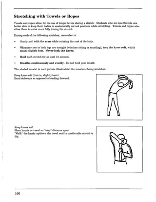 Stretching with Towels or Ropes
Towels and ropes allow for the use of longer levers during a stretch. Students who are less flexible are
better able to keep their bodies in anatomically correct positions while stretching. Towels and ropes also
allow them to relax more fully during the stretch.
During each of the following stretches, remember to:
• Gently pull with the arms while relaxing the rest of the body.
• Whenever one or hoth legs are straight (whether sitting or standing), keep the knees soft, which
means slightly bent. Never lock the knees.
• Hold each stretch for at least 10 seconds.
• Breathe continuously and evenly. Do not hold your breath.
The shaded area(s) in each picture illustrate(s) the musc!e(s) being stretched.
Keep knee soft (that is, slightly bent)
Bend sideways as opposed to bending forward.
Keep knees soft.
Place hands on towel an "easy" distance apart.
"Walk" the hands up/down the towel until a comfortable stretch is
felt.
166
 