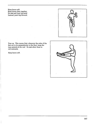 Keep knees soft.
Keep knees close together.
Do not pull bent leg back!
Instead, push hip forward.
Toes up. This means that, whenever the soles ofthe
feet are to be perpendicular to the floor, keep the
toes pointed at the roof. Do not allow them to
roll outwards.
Keep knees soft.
167
 