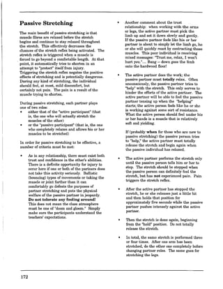 Passive Stretching
The main benefit of passive stretching is that
muscle fibres are relaxed before the stretch
begins and continue to stay relaxed throughout
the stretch. This effectively decreases the
chances ofthe stretch reflex being activated. The
stretch reflex is triggered when a muscle is
, forced to go beyond a comfortable length. At that
point, it automatically tries to shorten in an
attempt to "protect" itselffrom injury.
Triggering the stretch reflex negates the positive
effects of stretching and is potentially dangerous.
During any kind of stretching, the individual
should feel, at most, mild discomfort, but
certainly not pain. The pain is a result of the
muscle trying to shorten.
During passive stretching, each partner plays
one of two roles:
• either that of the "active participant" (that
is, the one who will actually stretch the
muscles of the other)
• or the "passive participant" (that is, the one
who completely relaxes and allows his or her
muscles to be stretched)
In order for passive stretching to be effective, a
number of criteria must be met:
•
172
As in any relationship, there must exist both
trust and confidence in the other's abilities.
There is a definite opportunity for injury to
occur here if one or both of the partners does
not take this activity seriously. Ballistic
(bouncing) types of movements or taking the
muscle or joint farther than it can
comfortably go defeats the purposes of
partner stretching and puts the physical
welfare of the passive partner in jeopardy.
Do not tolerate any fooling around!
This does not mean the class atmosphere
must be one of "doom and gloom." Simply
make sure the participants understand the
teachers' expectations.
•
•
•
•
•
•
Another comment about the trust
relationship: when working with the arms
or legs, the active partner must pick the
limb up and set it down slowly and gently.
If the passive partner feels like his or her
partner is about to simply let the limb go, he
or she will quickly react by contracting those
muscles. This poor individual is receiving
mixed messages: 11Trust me, relax, I won't
hurt you.",... Bang-- down goes the limb
onto the hardwood floor!
The active partner does the work; the
passive partner must totally relax. Often
unconsciously, the passive partner tries to
"help" with the stretch. This only serves to
hinder the efforts of the active partner. The
active partner will be able to feel the passive
partner tensing up when the "helping"
starts; the active person feels like he or she
is working against some sort of resistance.
What the active person should feel under his
or her hands is a muscle that is relatively
soft and yielding.
If (probably when for those who are new to
passive stretching) the passive person tries
to "help," the active partner must totally
release the stretch and begin again when
the passive individual has relaxed.
The active partner performs the stretch only
until the passive person tells him or her to
stop. The stretch should be stopped when
the passive person can definitely feel the
stretch, but has not experienced pain. Pain
triggers the stretch reflex.
After the active partner has stopped the
stretch, he or she releases just a little bit
and then holds that position for
approximately five seconds while the passive
partner pushes intensely against the active
partner.
Then the stretch is done again, beginning
from the "hold" position. Do not totally
release the stretch.
In total, the same stretch is performed three
or four times. After one arm has been
stretched, do the other one completely before
changing partner roles. The same goes for
stretching the legs.
 
