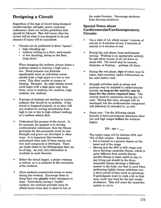 Designing a Circuit
Regardless of the type of circuit being designed
(cardiovascular, strength, power, muscular
endurance), there are certain guidelines that
should be followed. This will ensure that the
circuit will do what it was designed to do and
chances of injury will be miuimized.
• Circuits can be performed in three "spaces":
o high (standing up)
o medium (sitting on a chair, semi-squat)
o or low (kneeling, sitting on the floor,
lying down)
When designing the stations, always insert a
medium station in between a high and a
low. Blood pressure can fluctuate
significantly when an individual moves
quickly from a high space to a low or vice
versa. This often results in nausea or
fainting. Example: An eight station circuit
could begin with a high space and, from
there, move to medium, low, medium, high,
medium, low, medium.
• If groups of students are starting at various
stations, this should be no problem. If the
circuit is designed properly, at no time will
any student be moving immediately from
high to low or low to high without working
at a medium station first.
• Understand the purpose of the circuit. If,
for example, the purpose is to develop
cardiovascular endurance, then the fitness
principles for this parameter must be met.
Strength and power are developed in other
ways. It is important that teachers
understand what each of these means and
how each component is developed. There
are books listed in the Bibliography that can
be of help. As well, this information is
available in most libraries.
• Before the circuit begins, a proper warmup
is critical, as is a cooldown at the conclusion
of the workout.
• Allow students unrestricted access to water
during the workout. -Encourage them to
bring their own plastic water containers to
class. Particularly during a "cardio"
workout, the overload principle loses its
effectiveness when time is spent in line at
the water fountain. Discourage students
from sharing containers.
Special Notes about
Cardiovascular/Cardiorespiratory
Circuits
• Use a ratio of 1:2, which means 1 minute of
activity to 2 minutes of rest, 2 minutes of
activity to 4 minutes of rest.
• During the rest phase, keep participants
moving. Walking is an appropriate activity.
Do not allow anyone to sit, lie down or
stand still. The result may be nausea,
dizziness, or fainting ... perhaps all three.
• During the rest phase, sips of water may be
taken, data recorded, and/or information on
the next station read.
• Strength activities such as situps and
pushups may be included in cardiovascular
circuits, as long as the activity can be
done for the entire required time. The
activity must be continuous during the 1:2
ratio. During this time, strength will be
developed, but the cardiovascular component
will defiuitely be attended to, as well.
• Heart rate: Use the following simple
formula to have participants determine their
low and high ranges before the workout
begins:
220-age=_
The target range will be between 65% and
75% of that number. Remember:
o Fat is burned to a greater degree at the
lower end of the range.
o Moving into the 80% to 85% range and
above develops anaerobic fitness, which is
quite different from aerobic fitness.
Aerobic fitness is more useful in day to
day living and should be the focus.
Anaerobic fitness develops a different
system in the body, one that is used when
performing highly intense activities over
a short period of time (such as sprinting).
If participants want to work a bit in that
area, work very hard for the last couple
of stations. This will cause the anaerobic
system to cut in.
175
 