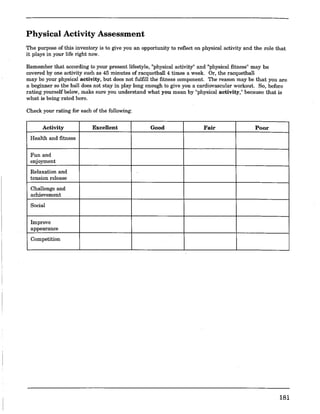 Physical Activity Assessment
The purpose of this inventory is to give you an opportunity to reflect on physical activity and the role that
it plays in your life right now.
Remember that according to your present lifestyle, "physical activity" and "physical fitness" may be
covered by one activity such as 45 minutes of racquetball 4 times a week. Or, the racquetball
may be your physical activity, but does not fulfill the fitness component. The reason may be that you are
a beginner so the ball does not stay in play long enough to give you a cardiovascular workout. So, before
rating yourself below, make sure you understand what you mean by "physical activity," because that is
what is being rated here.
Check your rating for each of the following:
Activity Excellent Good Fair Poor
Health and fitness
Fun and
enjoyment
Relaxation and
tension release
Challenge and
achievement
Social
Improve
appearance
Competition
181
 