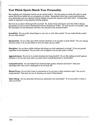 Test Which Sports Match Your Personality
The toughest part of physical activity can be staying with it. One big reason we slack off is that we pick
sports that fit our bodies but not necessarily our minds. Researchers show that a good match between
your personality and your physical activity sharply increases the chances you'll stay with it. Finding this
match is important to your physical activity program.
But how do you know which sport fits you best? Dr. James Gavin developed a test that defines fitness
personality in terms of seven Psychosocial Activity Dimensions (PADs). To work up your own profile, read
the description of each dimension and then rate yoursel:f on the scorecard below.
Sociability: Do you prefer doing things on your own or with other people? Do you make friends easily?
Do you enjoy parties?
Spontaneity: Do you make spur-of-the moment decisions or do you plan in great detail? Can you change
direction easily or do you get locked in once you make up your mind?
Discipline: Do you have trouble sticking with things you fmd unpleasant or trying? Or do you persist
regardless of the obstacles? Do you need a lot of support or do you just push on alone?
Aggressiveness: Do you try to control situations by being forceful? Do you like pitting yourself against
obstacles or do you shy away when you must assert yourself physically or emotionally?
Competitiveness: Are you bothered by situations that produce winners and losers? Does your
adrenaline flow when you're challenged or do you back off?
Mental Focus: Do you find it easy to concentrate or do you have a short attention span? Can you be
single-minded? How good are you at clearing your mind of distractions?
Risk Taking: Are you generally adventurous, physically and emotionally? Or do you prefer to stick to
what you know?
184
 