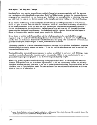 How Sports Can Help You Change'
Simply defining your activity personality accurately is fine as long as you are satisfied with the way you
are -- sociable or quiet, disciplined or easygoing. But if you'd like to make a change (for example, be more
outgoing or less competitive), you can choose a sport that helps you accomplish this by balancing what you
are with what you want to be. Driven executives, for example, may enjoy walking to relax their tensions.
It can even be worth taking up an activity that doesn't initially appeal to you in order to alter your life.
Susan is a good example. She felt used and abused as a result of a destructive relationship and her sense
of self-worth plummeted. When she went for help, the therapist surprised her by prescribing exercise --
and not just any exercise, but bodybuilding. Before Susan started working out, her slumped shoulders
accentuated her feelings of powerlessness. She looked and felt like a victim. But as her body began to
shape up through weight training, people began treating her differently.
If you decide to try this kind of mismatched activity to help you change, be sure to build in enough
support to keep you on track until the change becomes its own incentive. In Susan's case, weight-lifting
was far from her first choice. Her friend worked hard to keep her going. But once she saw how much she
gained in self-respect and the respect of others, self-motivation took effect.
Fortunately, exercise oLall kinds offers something you do not often find in personal development programs
-- built-in help in managing tension and anxiety. If you feel uptight doing some new kind of exercise, the
exercise itself brings relief.
Two final thoughts: Jumping from one extreme to another is not likely to work very well. Picking a risky
sport to overcome fearfulness, for example, may be too dramatic. Better to use small changes to move
gradually from your present program to one that is more psychologically helpful.
And finally, picking a particular activity simply for its psychological effects is not enough and may even
backfire. How you do what you do makes a big difference. If you are a meditating runner, you will help
focus your mind as you train your body. If you are an undisciplined bodybuilder, this characteristic will be
reinforced even by that disciplined sport. To make a change, you may not need to adjust your activity as
much as your way of going about it.
188
James Gavin, Ph.D., is a professor of applied social science and Concordia University in Montreal. His book, Body Moves: The
Psychology ofExercise, was published by Stackpole Books in 1988.
 