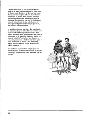 Physical Education 20 will include extensive
study in at least one selected activity from each
of the six areas described on the previous page.
These activities may be different from the ones
that might be chosen if the student continues
into Physical Education the following year or
semester. For example, a grade 11 student may
concentrate on tennis in the activity area of
developmental games and sports; in grade 12,
this student may pursue golf.
In addition, students may have the opportunity
of extensive study in at least two areas that have
been introduced throughout the course. This
means that as or after students have had time to
participate in all six areas, they may choose two
areas in which to "specialize." As the year or
semester progresses, a student may have quite a
"list" from which to choose: golf, swimming,
diving, sailing, bowling, skiing, weightlifting,
hiking, canoeing ...
The next four pages contain sample year and
semester plans for Physical Education 20 and 30.
These may help teachers when planning "the big
picture.II
12
 