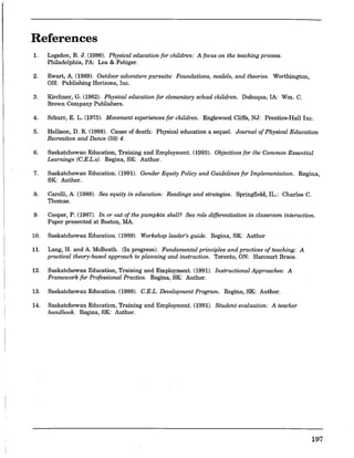 References
1. Logsdon, B. J. (1986). Physical education for children: A focus on the teaching process.
Philadelphia, PA: Lea & Febiger.
2. Ewart, A. (1989). Outdoor adventure pursuits: Foundations, models, and theories. Worthington,
OH: Publishing Horizons, Inc.
3. Kirchner, G, (1982). Physical education for elementary school children. Dubuque, IA: Wm. C.
Brown Company Publishers.
4. Schurr, E. L. (1975). Movement experiences for children. Englewood Cliffs, NJ: Prentice-Hall Inc.
5. Hellison, D. R. (1988). Cause of death: Physical education a sequeL Journal of Physical Education
Recreation and Dance (59) 4.
6. Saskatchewan Education, Training and Employment. (1993). Objectives for the Common Essential
Learnings (C.E.L.s). Regina, SK: Author.
7. Saskatchewan Education. (1991). Gender Equity Policy and Guidelines for Implementation. Regina,
SK: Author.
8. Carelli, A. (1988). Sex equity in education: Readings and strategies. Springfield,IL.: Charles C.
Thomas.
9. Cooper, P. (1987). In or out of the pumpkin shell? Sex role differentiation in classroom interaction.
Paper presented at Boston, MA.
10. Saskatchewan Education. (1989). Workshop leader's guide. Regina, SK: Author
11. Lang, H. and A. McBeath. (In progress). Fundamental principles and practices of teaching: A
practical theory-based approach to planning and instruction. Toronto, ON: Harcourt Brace.
12. Saskatchewan Education, Training and Employment. (1991). Instructional Approaches: A
Framework for Professional Practice. Regina, SK: Author.
13. Saskatchewan Education. (1988). G.E.L. Development Program. Regina, SK: Author.
14. Saskatchewan Education, Training and Employment. (1991). Student evaluation: A teacher
handbook. Regina, SK: Author.
197
 