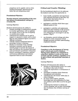 proportions can be applied, such as when
handling percentages, determining the
better buy and interpreting scales
Foundational Objective:
Develop students' understanding of the uses
and abuses of mathematical concepts in
everyday life.
Learning Objectives:
Students will demonstrate the ability to:
• transfer knowledge of mathematical concepts
to everyday applications, such as applying
the concept of area to the cost of carpeting
an aerobics dance studio
• understand how statistics can be used to
support an argument or claim and be aware
that the same statistical figures can lead to
different conclusions
• critically examine statements based on
percentage increase or decrease
• develop an awareness of the reporting
techniques commonly used by special
interest groups to increase the impact of
data and influence the uncritical individual
• read and interpret quantitative information
found in newspapers, magazines, political
and business publications and evaluate
arguments based on such information
24
Critical and Creative Thinking
For the foundational objectives to be achieved,
the students must have the opportunity to:
• touch, handle, manipulate and experiment
with materials first-hand so that they can
discuss their observations from an
experiential point of view
• participate in activities which focus upon
different points of view
• participate in activities and assignments
which focus their thinking on the purposes
which knowledge, decisions and actions
serve (Students are encouraged to ask the
question rtWby?n)
• use discussion, journal writings and other
activities to create awareness of their
thought processes and their understanding
of physical education
Foundational Objective:
Contribute to the development of "strong
sense" critical and creative thinkers.
"Strong sense" thinkers are committed to
using their abilities to seek out the most
accurate and fair positions, regardless of or
in spite of their own particular interests or
desires.
Learning Objectives:
Students will demonstrate the ability to:
• develop an understanding of their own needs
in relation to the needs of others
• explore the implications or consequences of
actions
• participate in decisions about classroom
management and evaluation
• understand the role human values play in
critical thinking
• be aware of the motives, interests,
knowledge base and justifications for their
own positions and be able to act for the good
of all
• understand the barriers to critical and
creative thinking, such as lack of knowledge,
fear of criticism, fear of failure and loss of
friends
 