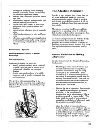 setting goals, designing plans, managing
activities, evaluating success and reviewing
the process as capabilities develop
• construct clear, achievable goals and plan to
meet them
• select learning methods appropriate for each
task and personal learning style
• exercise choice with respect to structuring
assignment, topics, group processes and
timelines
• transform their reflections into strategies for
action
• relate learning outcomes to prior and futu~e
needs
• take more responsibility regarding planning,
monitoring of learning tasks, using contracts
and conferencing (with teachers, peers and
others)
Foundational Objective:
Develop students' abilities to access
knowledge.
Learning Objectives:
Students will develop the ability to:
• identifY and appropriately use a variety of
available resources such as human, print,
audio/visual, video/film and electronic
database
• develop a personal catalogue of available
resources, such as people, equipment, sites
and experiences
(The previous information relating to the
Common Essential Learnings was adapted Jrom
Objectives for the Common Essential Learnings
(C.E.L.sJ.) R'f.6
,: .
The Adaptive Dimension
In order to start students from "where they are
at" on an individual basis and give them
guidance regarding choices related to physical
activity and motor skill development, it will be
necessary to find out where their expertise and
interests lie.
The interest inventory found in Appendix A
might serve as a starting point. It could give
both teachers and students a common point from
which to develop individual programs.
As well as helping teachers and students decide
which activities should be included in the
program; this information should be helpful in
providing experiences so that students may select
and begin development in one or two activity
areas.
General Guidelines for Making
Adaptations
In order to incorporate the Adaptive Dimension,
teachers can:
• Alter the pace of the lesson to ensure that
students understand the concept being
presented and to ensure they are being
challenged by the presentation. Some
students may be more successful pursuing
an activity in small groups; others may find
working alone more suitable. The pace can
be altered by using various arrangements
such as moving from individual work to
pairs to fours, then sixes.
• Monitor the use of vocabulary. For example,
it is possible to use advanced and simple
vocabulary in the same lesson by
incorporating words into sentences: "She is
proficient, or good, at racquet skills." This
helps satisfY the needs of some students,
expand the vocabularies of others and make
the situation meaningful to both.
• Alter the method of instruction to meet
individual student needs. Students who are
mostly auditory learners might benefit from
a circle of knowledge or brainstorm. Visual
learners might find concept mapping or
writing thoughts on flipchart paper helpful.
29
 
