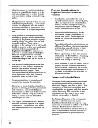 •
•
•
•
•
•
•
30
Alter the manner in which the students are
required to 'respond to the teacher or to the
instructional approach: in written form, by
oral presentation, making a video, drawing a
picture.
Change materials regularly so they enhance
rather than impede learning. Use a variety
of books and pamphlets. Plan for students
to work in notebooks, on bristol board and .
on the chalkboard. A change is as good as a
rest.
Have advanced or more challenging tasks
available for students who become proficient
at one level. In physical education, students
must be able to "start where they are" and
proceed from there. Those who are
proficient at the beginner level in golf should
be able to move on to other more challenging
activities at the intermediate level.
Beginners should not be expected to
move on to intermediate levels before
they are ready; advanced students
should be able to work at that level
without having to wait for the others to
"catch Up}1
Use interactive techniques that allow close
monitoring of each student's progress (for
example, peer practice, discussion and
cooperative learning groups). These
instructional methods allow the facilitator to
move about more freely, observing each
student for longer periods of time.
Consider adaptations in instruction and
content when planning for evaluation.
Encourage as much student participation as
possible in planning, instruction, assessment
and evaluation. One intent of Physical
Education 20 and 30 is that students become
self-directed learners. They will be more
willing to assume that role if they feel
ownership for the class.
Use support systems extensively. Physical
educators cannot be expected to be experts
in everything. Use personnel from within
and around the community to enhance the
program.
Practical Considerations for
Physical Education 20 and 30
Teachers
•
•
•
•
•
Some families cannot afford the cost of
physical education clothes. Ensure that the
school has a plan to make certain that all
students will have appropriate clothing
when the first formal class begins. Avoid
student embarrassment at all cost.
Some students have low energy due to
malnutrition, hunger, sleeplessness or
general poor health. Become aware of
signals and ensure that demands are
appropriate.
Some students have low self-esteem and use
all ~o~s of avoidauce behaviours regardiug
actlvItles that may call attention to their
"ineptness." Plan for student success.
Ensure a percentage of class time involves
sma!l group, self-directed tasks. Something
as SImple as background music can help
detract from feelings of inferiority.
Build awareness of past and current feats of
physical strength, endurance and skills of
various cultures. Historically, for example,
Indian men were often expected to put in a
pre-dawn, pre-breakfast run of at least 15
kilometres each day!
Learners with Special Needs
Educational law in Saskatchewan guarantees a
free and appropriate public education for all
school-aged children, regardless of ability. The
vast majority of Saskatchewan children with
exceptionalities are educated with their peers in
regular classrooms. This means that in any
given classroom, there may be one or more
students who are gifted or disabled.
The Adaptive Dimension of the curriculum is
intended to allow the classroom teacher
flexibility so that all students are given every
opportunity to learn and to perform to their full
potential. Teachers should make use of
appropriate supplemental materials as well as
school or division based resource teachers and
consultative personnel in planning suitable
activities.
 