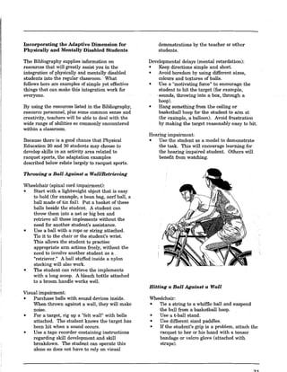 Incorporating the Adaptive Dimension for
Physically and Mentally Disabled Students
The Bibliography supplies information on
resources that will greatly assist you in the
integration of physically and mentally disabled
students into the regular classroom. What
follows here are examples of simple yet effective
things that can make this integration work for
everyone.
By using the resources listed in the Bibliography,
resource personnel, plus some common sense and
creativity, teachers will be able to deal with the
wide range of abilities so commonly encountered
within a classroom.
Because there is a good chance that Physical
Education 20 and 30 students may choose to
develop skills in an activity area related to
racquet sports, the adaptation examples
described below relate largely to racquet sports.
Throwing a Ball Against a Wall/Retrieving
Wheelchair (spinal cord impairment):
o Start with a lightweight object that is easy
to hold (for example, a bean bag, nerf ball, a
ball made of tin foil). Put a basket of these
balls beside the student. A student can
throw them into a net or big box and
retrieve all these implements without the
need for another student's assistance.
o Use a ball with a rope or string attached.
Tie it to the chair or the student's wrist.
This allows the student to practise
appropriate arm actions freely, without the
need to involve another student as a .
"retriever." A ball stuffed inside a nylon
stocking will also work.
o The student can retrieve the implements
with a long scoop. A bleach bottle attached
to a broom handle works welL
Visual impairment:
o Purchase balls with sound devices inside.
When thrown against a wall, they will make
noise.
o For a target, rig up a "felt wall" with bells
attached. The student knows the target has
been hit when a sound occurs.
o Use a tape recorder containing instructions
regarding skill development and skill
breakdown. The student can operate this
alone so does not have to rely on visual
demonstrations by the teacher or other
students.
Developmental delays (mental retardation):
o Keep directions simple and short.
o Avoid boredom by using different sizes,
colours and textures of balls.
• Use a "motivating foreell
to encourage the
student to hit the target (for example,
sounds, throwing into a box, through a
hoop).
o Hang something from the ceiling or
basketball hoop for the student to aim at
(for example, a balloon). Avoid frustration
by making the target reasonably easy to hit.
Hearing impairment:
o Use the student as a model to demonstrate
the task. This will encourage learning for
the hearing impaired student. Others will
benefit from watching.
Hitting a Ball Against a Wall
Wheelchair:
o Tie a string to a whiffle ball and suspend
the ball from a basketball hoop.
o Use a t-ball stand.
o Use different sized paddles.
o If the student's grip is a problem, attach the
racquet to her or his hand with a tensor
bandage or velcro glove (attached with
straps).
31
 