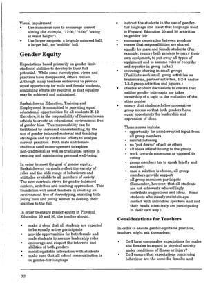 Visual impairment:
• Use numerous cues to encourage correct
aiming (for example, 1112:00," "6:00," "swing
at waist height").
• Use larger racquets, a brightly coloured ball,
a larger ball, an "audible" ball.
Gender Equity
Expectations based primarily on genderlimit
students' abilities to develop to their full
potential. While some stereotypical views and
practices have disappeared, others remain.
Although many teachers endeavour to provide
equal opportunity for male and female students
continuing efforts are required so that equality
may be achieved and maintained.
Saskatchewan Education, Training and
Employment is committed to providing equal
educational opportunities for all students K-12'. ,
,
therefore, it is the responsibility of Saskatchewan
schools to create an educational environment free
of gender bias. This responsibility can be
facilitated by increased understanding, by the
use of gender-balanced material and teaching
strategies and by continued efforts to analyze
current practices. Both male and female
students need encouragement to explore
non-traditional as well as traditional options in
creating and maintaining personal well-being.
In order to meet the goal of gender equity,
Saskatchewan curricula reflect the variety of
roles and the wide range of behaviours and
attitudes available to all members of society.
The new curricula strive for gender-balanced
content, activities and teaching approaches. This
foundation will assist teachers in creating an
environment free of stereotyping, enabling both
young men and young women to develop their
abilities to the full.
In order to ensure gender equity in Physical
Education 20 and 30, the teacher should:
•
•
•
•
•
32
make it clear that all students are expected
to be equally active participants
provide opportunities for both female and
male students to assume leadership roles
encourage and respect the interests and
abilities of both genders
model equitable interaction with students
make sure that all school communication is
in gender-fair language
•
•
•
•
•
•
instruct the students in the use of gender-
fair' language and insist that language used
in Physical Education 20 and 30 activities
be gender fair
encourage cooperation between genders
ensure that responsibilities are shared
equally by male and female students (For
example, require both genders to carry their
own equipment, to put away all types of
. equipment and to assume roles of recorder
and reporter in group tasks.)
encourage sharing in small groups
(Facilitate such small group activities as
brainstorms, partner activities, 1-2-4 and/or
1-3-6 group activities and jigsaws.)
observe student discussions to ensure that
neither gender interrupts nor takes
ownership of a topic to the exclusion of the
other gender
ensure that students follow cooperative
group norms so that both genders have
equal opportunity for leadership and
expression of ideas.
These norms include:
, opportunity for uninterrupted input from
all group members
, careful listening
, no "put downs" of self or others
, all ideas offered belong to the group
, work towards consensus as opposed to
voting
, group members try to speak briefly and
concisely
, once a solution is chosen, all group
members provide support
, all group members participate
(Remember, however, that all students·
are not extroverts who willingly
contribute suggestions and ideas. Some
students who merely maintain eye
contact with individual speakers and nod
their heads attentively are participating
in their own way.)
Considerations for Teachers
In order to ensure gender-eqnitable practices,
teachers might ask themselves:
•
•
Do I have comparable expectations for males
and females in regard to physical activity
under conditions of illness or injury?
Do I ensure that expectations concerning
behaviour are the same for females and
 