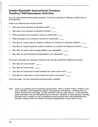 Gender-Equitable Instructional Practices
Teachers' Self-Assessment Activities
Are your instructional practices gender equitable? To find out, audiotape or videotape a typical hour in
your classroom.
Listen to or watch the tape and ask yourself:
• How many ofmy comments are directed to males?
• How many of my comments are directed to females? __
• What percentage of my comments to males are reprimands?
• What percentage of my comments to females are reprimands? ___
• How often do I praise males for academic excellence, for curiosity, for taking the initiative?
• How often do I praise females for academic excellence, for curiosity, for taking the initiative?
• How often do I praise males for being obedient, neat, dependable?
• How often do I praise females for being obedient, neat, dependable?
If you have videotaped your classroom, watch the tape and ask yourself these additional questions:
• How often do I touch females?
• How often do I touch males?
• How often do I stand close to female students (one metre or less away)?
• How often do I stand close to male students (one metre or less away)?
You be the judge. Are your instructional practices gender equitable?
Note: Touch is an important type of nonverbal communication. When a teacher touches a student on the
arm or shoulder, it often represents support, encouragement, and affection. Standing close to a
student can mean the same thing. In some situations, touch is a sigo of power. A more powerful
person will touch a less powerful person but not vice-versa. Similarly, in some situations, standing
extremely close to people is a way of intruding into their personal space and intimidating them;
therefore, teachers need to be sensitive and respond appropriately to such cultural norms.
34
 
