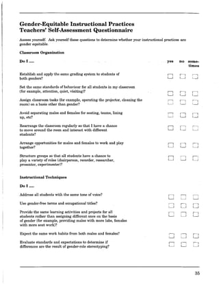 Gender-Equitable Instructional Practices
Teachers' Self-Assessment Questionnaire
Assess yourself. Ask yourself these questions to determine whether your instructional practices are
gender equitable.
Classroom Organization
Do I .....
Establish and apply the same grading system to students of
both genders?
Set the same standards of behaviour for all students in my classroom
(for example, attention, quiet, visiting)?
Assign classroom tasks (for example, operating the projector, cleaning the
room) on a basis other than gender?
Avoid separating males and females for seating, teams, lining
up, etc?
Rearrange the classroom regularly so that I have a chance
to move around the room and interact with different
students?
Arrange opportunities for males and females to work and play
together?
Structure groups so that all students have a chance to
playa variety of roles (chairperson, recorder, researcher,
presenter, experimenter)?
Instrnctional Techniques
Do I .....
Address all students with the same tone of voice?
Use gender·free terms and occupational titles?
Provide the same learning activities and projects for all
students rather than assigning different ones on the basis
of gender (for example, providing males with more labs, females
with more seat work)?
Expect the same work habits from both males and females?
Evaluate standards and expectations to determine if
differences are the result of gender-role stereotyping?
yes no some..
times
" " "L.J L...J L...J
" " "L.J L...J L...J
" " "L.J L...J L...J
" " "L.J L...J L...J
" " "L.J L...J L...J
" " "L.J L...J L...J
" " "L.J L...J L...J
" " "L.J L...J L...J
" " "L.J L.J L.J
" " "L.J L.J L.J
" " "L.J L.J L.J
35
 