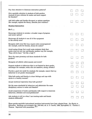 Pay close attention to classroom interaction patterns?
" ,----,
L.J ~
Give equitable attention to students of both genders
" ,----,
(instead of more criticism for males and more support L.J ~
for females)?
Ask both males and females divergent or opinion questions
" ,----,
(for example, explain the theory, describe your reaction)? L.J ~
Student Interaction
Do I .....
Encourage students to consider a broader range of program
"
,----,
and career options? L.J ~
Encourage all students to use all of the equipment
"
,----,
in the activity area? L.J ~
Recognize skill areas that may require extra encouragement
" "(for example, math for females, drama for males)? L.J ~
Avoid saying things that would make students think that
" ,----,
males must act one way and females another way (for example, L.J ~
"Boys will be boys," "Act like a lady")?
Have the same grooming and dress standards for both
" "genders? L.J ~
Recognize all athletic achievements and events?
" "L.J ~
Support students in behaviour that is not limited by their gender
" "stereotype (for example, males who are sensitive, caring, artistic)? L.J ~
Provide a good role model for students (for example, ensure that my
" "behaviour is not gender stereotyped)? L.J ~
Help both males and females to share feelings and cope with
" "stress in a healthy manner? L.J ~
Accept emotional expression from both genders?
" "L.J ~
Set the same standards for behaviour and administer the same
" "disciplinary actions to males and females? L.J ~
Avoid comparisons of males and females with respect to classroom
" "behaviour, attitudes and accomplishments? L.J ~
Ask students to tell me when I am treating male and female
" "students differently? L.J ~
These gender-equitable instructional practices instruments have been adapted from: Sex Equity in
Education: Readings and strategies (pp. 139-144), ed. A. O. Carelli, 1988, Springfield, IL: Charles C.
Thomas. Reprinted with permission. lW.8
36
,----,
~
"L.J
"~
"~
"~
"~
"~
"L.J
"~
"~
"~
"~
"L.J
"~
"L.J
"~
 