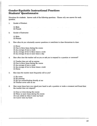 Gender-Equitable Instructional Practices
Students' Questionnaire
Directions for students: Answer each of the following questions. Choose only one answer for each
question.
1. Gender of Student:
(1) Male
(2) Female
2. Gender of Instructor:
(1) Male
(2) Female
3. How often do you voluntarily answer questions or contribute to class discussions in class:
(1) Never
(2) One to three times during the course
(3) An average of once a week
(4) An average of two to three times a week
(5) An average of one or more times a day
4. How often does the teacher call on you or ask you to respond to a question or comment?
(1) Teacher does not calion anyone
(2) One to three times during the course
(3) An average of once a week
(4) An average of two to three times a week
(5) Never
5. How does the teacher most frequently call on you?
(1) By name
(2) By pointing
(3) By eye contact!looking directly at me
(4) Teacher never calls on me
6. How many times have you raised your hand to ask a question or make a comment and found that
the teacher does not respond?
(1) Once or twice during the course
(2) Three or more times during the course
(3) I am called on when I raise my hand
(4) I never raise my hand
37
 