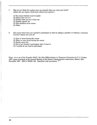 7. Why do you think the teacher does not respond when you raise your hand?
(Select the one answer which best reflects your opinion.)
(1) Too many students want to speak
(2) Others beat me to it
(3) Teacher does not see or hear me
(4) Teacherignores me
(5) This situation never occurs
(6) Other:
8. How many times have you wanted to participate in class by asking a question or making a comment
but have chosen not to do so?
(1) Once or twice during the course
(2) Three or more times during the course
(3) Nearly every day
(4) Not at all, because I participate when I want to
(5) I usually do not want to participate
From: In or out of the Pumpkin Shell? Sex Role Differentiation in Classroom Interaction by P. J. Cooper,
1987, paper presented at the Annual Meeting of the Speech Communication Association, Boston, MA,
November 1987. ERIC # ED291125. Reprinted with permission. 1M.'
38
 