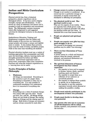 Indian and Metis Curriculum
Perspectives
Physical activity has, from a historical
perspective, played a significant role in
Aboriginal culture. It has been used to display
strength, courage and self-discipline. It also
serves as a form of relaxation and leisure and is
accepted in both its ·competitiveand recreational
forms. The Bibliography contains resources
which offer background to and suggested
activities for Aboriginal inclusion in the physical
domain.
Saskatchewan Education, Training and
Employment recognizes that the Indian and
Metis peoples of the province are historically
unique peoples and occupy a unique and rightful
place in society. It also realizes that curricula
must meet the needs of Indian and Metis peoples
while at the same time benefiting all students.
Physical education teachers must use a variety of
teaching approaches that accommodate and build
upon the knowledge, cultures, learning styles and
strengths possessed by Indian and Metis
students. Instructional approaches such as
group work, cooperation rather than competitive
exercises and using the student's experiences as
a learning base can be useful.
Twelve Principles of Indian
Philosophy
1. Wholeness.
2.
All things are interrelated. Everything in
the universe is part of a single whole.
Everything is connected in some way to
everything else. It is only possible to
understand something if we understand
how it is connected to everything else.
Change.
Everything is in a state of constant change.
One season falls upon the other. People
are born, live, and die. All things change.
There are two kinds of change: the coming
together of things and the coming apart of
things. Both kinds of change are necessary
and are always connected to each other.
3. Change occurs in cycles or patterns.
Change is not random or accidental. If we
cannot see how a particular change is
connected, it usually means that our
standpoint is affecting our perception.
4. The physical world is real. The
spiritual world is real.
They are two aspects of one reality. There
are separate laws·which govern each.
Breaking of a spiritual principle will affect
the physical world and vice versa. A
balanced life is one that honours both.
5. People are physical and spiritual
beings.
6. People can acquire new gifts but they
must struggle to do so.
The process of developing new· personal
qualities may be called "true learning."
7. There are four dimensions of "true
learning."
A person learns in a whole and balanced
manner when the mental, spiritual,
physical, and emotional dimensions are
involved in the process.
8. The spiritual dimension of human
development has four related
capacities:
• the capacity to have and to respond
to dreams, visions, ideals, spiritual
teaching, goals and theories
• the capacity to accept these as a
reflection of our unknown or
unrealized potential
• the capacity to express these symbols
in speech, art or mathematics
• the capacity to use this symbolic
expression towards action directed at
making the possible a reality.
9. People must actively participate in the
development of their own potential.
10. People must decide to develop their
own potential.
11. Any person who sets out on a journey
of self-development will be aided.
Guides, teachers, and protectors will assist
the traveller.
39
 