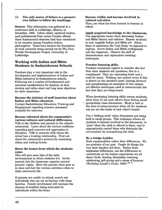 12. The only source of failure is a person's
own failure to follow the teachings.
Source: This information was gathered at a
conference held in Lethbridge, Alberta, in
December, 1982. Indian elders, spiritual leaders,
and professionals from across Canada offered
these fundamental elements that they considered
to be common among Canadian Indian
philosophies. These' have become the foundation
of work currently being carried out by The Four
Worlds Development Project, University of
Lethbridge.
Working with Indian and Metis
Students in Saskatchewan Schools
Teachers playa very important role in the
development and implementation of Indian and
Metis initiatives in Saskatchewan schools.
Following are a number of fundamental and
essential considerations for teachers as they
develop and refine short and long term objectives
for their classrooms:
Become the initiator of staff inservice about
Indian and Metis education.
Contact Saskatchewan Education, Training and
Employment regarding resource personnel
available for inservice.
Become informed about the community's
various cultures and cultural differences.
Talk to the children and parents in the school's
community. Learn about the various traditions
regarding good manners and approaches to
discipline. Talk to someone with whom the
school has a trusting relationship. Find out
about the community's protocol for contacting
elders and visiting homes.
Know the homes from which the students
come.
This will give some idea of the daily
environments in which students live. Invite
parents into the classroom; organize several
parents' nights. Show the parents what goes on
in class and how the various activities relate to
daily community life.
If parents are unable to attend, search out
individuals who can act as liaisons with these
families. Family involvement will increase the
chances of students being motivated by
individuals within the home.
40
Become visible and become involved in
cultural activities.
Then, use what has been learned in lessons at
schoo!.
Apply acquired knowledge to the classroom.
Use appropriate terms when discussing Indian
and Metis history and cultures. Expose students
to real,.tangible Indian and Metis art. Allow
. them to experience the "real thing" as opposed to
replicas. Invite Indian and Metis craftspeople
into the classroom. Observe the skill of
demonstration and explanation teaching
techniques.
Practise listening skills.
Teachers sometimes neglect to consider the fact
that when students ask questions, this is a
compliment! They are expressing trust and a
need for input. Nodding, eye contact (even if this
is absent on the speaker's part), leaning forward
and paraphrasing are examples of very simple
yet effective techniques used to communicate the
fact that they are being heard.
When developing listening skills among students,
allow them to see each other's faces during small
{ group/whole class discussions. Much is lost in
the area of communication when allthe students
can see are the backs of each other's heads!
Use a "talking stick" when discussions are being
held in small groups. This technique allows all
students to become involved in the discussion, to
"pass" when the stick is offered to them, and to
appropriately control those who dominate the
conversation by monopolizing the stick.
Be a bridge builder.
Seek commonalities rather than differences. We
are products of our past. People do things the
way their families did them. Rather than
emphasize differences, use the differences to
concentrate on the human experiences we all
share: birth, kinship, friendship, learning,
celebrating, gift giving and a sense of humour.
(Workshop Leader's Guide, 1989) R,f.lO
 