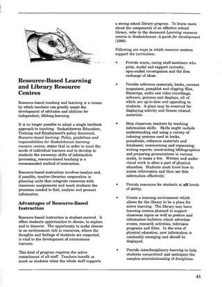 Resource-Based Learning
and Library Resource
Centres
Resource-based teaching and learning is a means
by which teachers can greatly assist the
development of attitudes and abilities for
independent, lifelong learning.
It is no longer possible to adopt a single textbook
approach to teaching. Saskatchewan Education,
Training and Employment's policy document,
Resource-based learning: Policy, guidelines and
responsibilities for Saskatchewan learning
resource centres, states that in order to meet the
needs of individual learners and to develop in
students the necessary skins of information
processing, resource-based teaching is a
recommended method of instruction.
Resource-based instruction involves teacher and,
if possible, teacher-librarian cooperation in
planning units that integrate resources with
classroom assignments and teach students the
processes needed to find, analyze and present
information.
Advantages of Resource-Based
Instruction
Resource-based instruction is student-centred. It
offers students opportunities to choose, to explore
and to discover. The opportunity to make choices
in an environment rich in resources, where the
thoughts and feelings of students are respected,
is vital to the development of autonomous
learners.
This kind of program requires the active
commitment of an staff. Teachers benefit as
much as students when the whole staff supports
a strong school library program. To learn more
about the components of an effective school
library, refer to the document Learning resource
centres in Saskatchewan: A guide for development
(1988).
Fonowing are ways in which resource centres
support the curriculum:
•
•
•
•
•
•
Provide warm,· caring staff members who
prize, model and support curiosity,
open-ended investigation and the free
exchange of ideas.
Provide reference materials, books, current
magazines, pamphlet and clipping files,
filmstrips, audio and video recordings,
software, pictures and displays, an of
which are up-to-date and appealing to
students. A place may be reserved for
displaying activity and fitness related
materials.
Help classroom teachers by teaching
information skins. Skills might include
understanding and using a variety of
indexing systems used in books,
periodicals, reference materials and
databases; summarizing and organizing;
writing reports; constructing bibliographies
and preparing presentations in various
media, to name a few. Written and audio-
visual work is often a part of physical
education. Students must know how to
access information and then use this
information effectively.
Provide resources for students at all levels
of ability.
Create a learning environment which
anows for the library to be a place for
active learning. The library may have
learning centres planned to support
classroom topics as wen as posters and
information bunetins which advertise
events, research activities, television
programs and films. In the area of
physical education, new information is
constantly emerging and should be
displayed.
Provide interdisciplinary learning to help
students comprehend and anticipate the
complex interrelationship of disciplines.
41
 