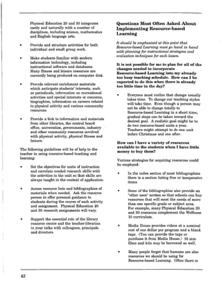 •
•
•
•
Physical Education 20 and 30 integrates
easily and naturally with a uumber of
disciplines, including science, mathematics
and English language arts.
Provide and structure activities for both
individual and small group work.
Make students familiar with modern
information technology, including
instructional software and databases.
Many fitness and leisure resources are
currently being produced on computer disk.
Provide relevant enrichment materials
which anticipate students' interests, such
as periodicals, information on recreational
activities and special interests or concerns,
biographies, information on careers related
to physical activity and various community
resources.
Provide a link to information and materials
from other libraries, the central board
office, universities, governments, industry
and other commuuity resources involved
with physical activity, physical fitness and
leisure.
The following guidelines will be of help to the
teacher in using resource-based teaching and
learning:
• Set the objectives for units of instruction
and correlate needed research skills with
the activities in the unit so that skills are
always taught in the context of application.
•
•
42
Access resource lists and bibliographies of
materials when needed. Ask the resource
person to offer personal guidance to ..
students during the course of each actIVIty
and assignment. Physical Education 20
and 30 research assignments will vary.
Support the essential role of the library
resource centre and the teacher-librarian
in your talks with colleagnes, principals
and directors.
Questions Most Often Asked About
Implementing Resource-based
Learning
It should be emphasized at this point that
Resource-based Learning must go hand in hand
with planning for instructional strategies and
evaluation techniques for each lesson.
It is not possible for me to plan for all of the
changes needed to incorporate
Resource-based Learning into my already
too busy teaching schedule. How can I be
expected to do this when there is already
too little time in the day?
• Everyone must realize that change usually
takes time. To change our teaching styles
will take time. Even though a person may
not be able to change totally to
Resource-based Learning in a short time,
gradual steps can be taken toward the
desired goal. A realistic goal might be to
do two resource-based units a year.
Teachers might attempt to do one unit
before Christmas and one after.
How can I have a variety of resources
available to the students when I have little
money to buy them?
Various strategies for acquiring resources could
be employed:
•
•
•
In the index section of most bibliographies
there is a section listing free or inexpensive
items.
Some of the bibliographies also provide an
"other uses" section so that schools can buy
resources that will meet the needs of more
than one specific grade or subject area.
For example, many Physical Education 20
and 30 resources complemeut the Wellness
10 curriculum.
Media House provides videos at a nominal
cost of one dollar per program and a blank
tape. (You can provide the tape or
purchase it from Media House.) 16 mm
films and kits may be borrowed as well.
• Many people forget that humans are also
resources we should be using for
Resource-based Learning. Often there is
 