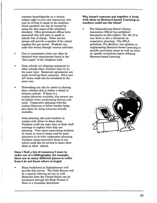 •
someone knowledgeable on a certain
subject right in your own community who
may be willing to speak to the students.
Guest speakers can also be located by
using the blue pages of the telephone
directory. Often government offices have
personnel who will come to speak to
schools free of charge. Other service
groups will provide a speaker if the school
supplies the gas money. Students can
raise this money through various activities.
Free or inexpensive items can often be
obtained from departments listed in the
"blue pages" of the telephone book.
• Some schools are shipping equipment to
other schools where teachers want to do
the same topic. Reciprocal agreements are
made involving these .resources. Print and
AN items could also be circulated in the
same way.
• Networking can also be useful in sharing
ideas whether this is within a school or
between schools. If there is a
teacher-librarian available, this person can
be helpful when coordinating themes and
units. Cooperative planning with the
teacher-librarian or fellow teacher helps
give ideas for using resources already
available.
Joint planning also puts teachers in
contact with others to share ideas.
Teachers could use some time at their staff
meetings to explain what they are
planning. Time spent supervising students
at recess or noon is being used by some
educators to do their cooperative planning.
Teachers using innovative ideas in one
school could also be invited to share their
ideas in other schools.
Once I find a list of resources I want to
order out of a bibliography, for example,
there are so many different places to order
from I do not know where to begin!
• Many bookstores in Saskatchewan will
provide this service. The Book Bureau will
do a special ordering service as well.
Materials from the United States can be
purchased through the Book Bureau if
there is a Canadian distributor.
Why doesn't someone put together a book
with ideas on Resource-based Learning so
teachers could use the ideas?
• The Saskatchewan School Library
Association (SSLA) has published
documents on this subject. The 4th R is
one; there is also a document on
cooperative planning. The SSLA
periodical, The Medium, has articles on
implementing Resource-based Learning in
specific curriculum areas as well as units
on specific curriculum topics utilizing
Resource-based Learning.
43
 