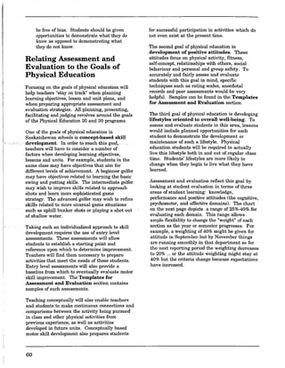 be free of bias. Students should be given
opportunities to demonstrate what they do
know as opposed to demonstrating what
they do not know.
Relating Assessment and
Evaluation to the Goals of
Physical Education
Focusing on the goals of physical education will
help teachers "stay on track" when planning
learning objectives, lesson and unit plans, and
when preparing appropriate assessment and
evaluation strategies. All planning, presenting,
facilitating and judging revolves around the goals
of the Physical Education 20 and 30 programs.
One of the goals of physical education in
Saskatchewan schools is concept.based skill
development. In order to reach this goal, .
teachers will have to consider a number of
factors when developing learning objectives,
lessons and units. For example, students in the
same class may have objectives that aim for
different levels of achievement. A beginner golfer
may have objectives related to learning the basic
swing and putting skills. The intermediate golfer
may wish to improve skills related to approach
shots and learn more sophisticated game
strategy. The advanced golfer may wish to refine
skills related to more unusual game situations
such as uphill ·bunker shots or playing a shot out
of shallow water.
Taking such an individualized approach to skill
development requires the use of entry level
assessments. These assessments will allow
students to establish a starting point and
reference upon which to determine improvement.
Teachers will find them necessary to prepare
activities that meet the needs of these students.
Entry level assessments will also provide a
baseline from which to eventually evaluate motor
skill improvement. The Templates for
Assessment and Evaluation section contains
samples of such assessments.
Teaching conceptually will also enable teachers
and students to make continuous connections and
comparisons between the activity being pursued
in class and other physical activities from
previous experience, as well as activities
developed in future units. Conceptually based
motor skill development also prepares students
60
for successful participation in activities which do
not even exist'at the present time.
The second goal of physical education is
development of positive attitudes. These
attitudes focus on physical activity, fitness,
self-concept, relationships with others, social
behaviour and personal and group safety. To
accurately and fairly assess and evaluate
students with this goalin mind, specific
techniques such as rating scales, anecdotal
records and peer assessments would be very
helpful. Samples can be found in the Templates
for Assessment and Evaluation section.
The third goal of physical education is developing
lifestyles oriented to overall well.being. To
assess and evaluate students in this area, lessons
would include planned opportunities for each
student to demonstrate the development or
maintenance of such a lifestyle. Physical
education students will be required to actually
live this lifestyle both in and out ofregular class
time. Students' lifestyles are more likely to
change when they begin to live what they have
learned.
Assessment and evaluation reflect this goal by
looking at student evaluation in terms of three
areas of student learning: knowledge,
performance and positive attitudes (the cognitive,
psychomotor, and affective domains). The chart
on the next page depicts, ,a range of 25%-40% for
evaluating each domain. This range allows
ample flexibility to change the "weight" of each
section as the year or semester progresses. For
example, a weighting of 40% might be given for
attitude in September but by November things
are running smoothly in that department so for
the next reporting period the weighting decreases
to 20% ... or the attitude weighting might stay at
40% but the criteria change because expectations
have increased.
 