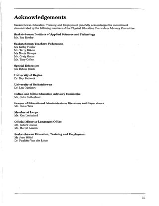 Acknowledgements
Saskatchewan Education, Training and Employment gratefully acknowledges the commitment
demonstrated by the following members of the Physical Education Curriculum Advisory Committee:
Saskatchewan Institute of Applied Sciences and Technology
Mr. Roy Rowley
Saskatchewan Teachers' Federation
Ms Kathy Fowler
Mr. Terry Kikcio
Ms Marta Kroupa
Mr. Craig Oman
Mr. Tony Colley
Special Education
Ms Debbie Blash
University of Regina
Dr. Ray Petracek
University of Saskatchewan
Dr. Len Gusthart
Indian and Metis Education Advisory Committee
Mr. Colin Sutherland
League of Educational Administrators, Directors, and Supervisors
Mr. Denis Tetu
Member at Large
Mr. Ken Loehndorf
Official Minority Languages Office
Mr. Robert Cousin
Mr. Marcel Asselin
Saskatchewan Education, Training and Employment
Ms Joan Wittal
Dr. Paulette Van der Linde
HI
 