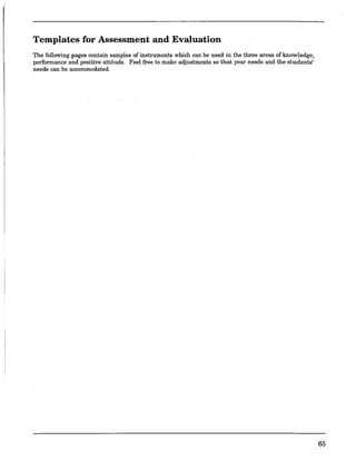 Templates for Assessment and Evaluation
The following pages contain samples of instruments which can be used in the three areas of knowledge,
performance and positive attitude. Feel free to make adjustments so that your needs and the students'
needs can be accommodated.
65
 
