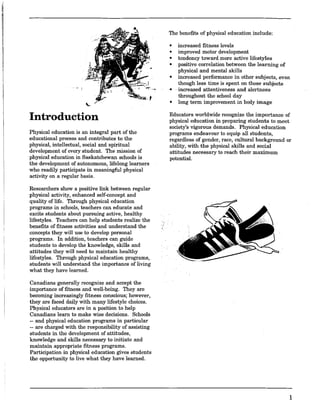 , ,~ I
Introduction
Physical education is an integral part of the
educational process and contributes to the
physical, intellectual, social and spiritual
development of every student. The mission of
physical education in Saskatchewan schools is
the development of autonomous, lifelong learners
who readily participate in meaningful physical
activity on a regular basis.
Researchers show a positive link between regular
physical activity, enhanced self-concept and
quality of life. Through physical education
programs in schools, teachers can educate and
excite students about pursuing active, healthy
lifestyles. Teachers can help students realize the
benefits of fitness activities and understand the
concepts they will use to develop personal
programs. In addition, teachers can guide
students to develop the knowledge, skills and
attitudes they will need to maintain healthy
lifestyles. Through physical education programs,
students will understand the importance of living
what they have learned.
Canadians generally recognize and accept the
importance of fitness and well-being. They are
becoming increasingly fitness conscious; however,
they are faced daily with many lifestyle choices.
Physical educators are in a position to help
Canadians learn to make wise decisions. Schools
-- and physical education programs in particular
-- are charged with the responsibility of assisting
students in the development of attitudes,
knowledge and skills necessary to initiate and
maintain appropriate fitness programs.
Participation in physical education gives students
the opportunity to live what they have learned.
The benefits of physical education include:
• increased fitness levels
• improved motor development
• tendency toward more active lifestyles
• positive correlation between the learning of
physical and mental skills
• increased performance in other subjects, even
though less time is spent on those subjects
-increased attentiveness and alertness
throughout the school day
• long term improvement in body image
Educators worldwide recognize the importance of
physical education in preparing students to meet
society's vigorous demands. Physical education
programs endeavour to equip all students,
regardless of gender, race, cultural background or
ability, with the physical skills and social
attitudes necessary to reach their maximum
potential.
1
 