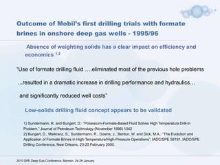 Extreme conditions in deep wells expose the performance deficiencies of conventional WCF  High pressures and hard rocksHigh solids loading have negative effects on ECD, ROP, bit life, swab and surge, differential sticking, hole cleaning,  tools, screens, seals, formation, etc ......! 2010 SPE Deep Gas Conference, Bahrain, 24-26 JanuaryBest fluid for high ROP and long bit-life is solids-free water … From :SPE 112731 “Optimisation of Deep Drilling Performance with Improvements in Drill Bit and Drilling Fluid Design” 