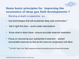 Some basic principles for  improving the economics of deep gas field developments ?  Working at depth is expensive,  so.. :  Use technologies that will accelerate deep well construction * Get it right first time – avoid costly interventions  Know what is down there - ensure accurate reservoir evaluation Focus on recovering your substantial investment  - extract recoverable reserves as fast as the reservoir (engineers) will allow   * US DOE ”Deep Trek” R&D programme aimed at identifying some of these technologies 2010 SPE Deep Gas Conference, Bahrain, 24-26 January